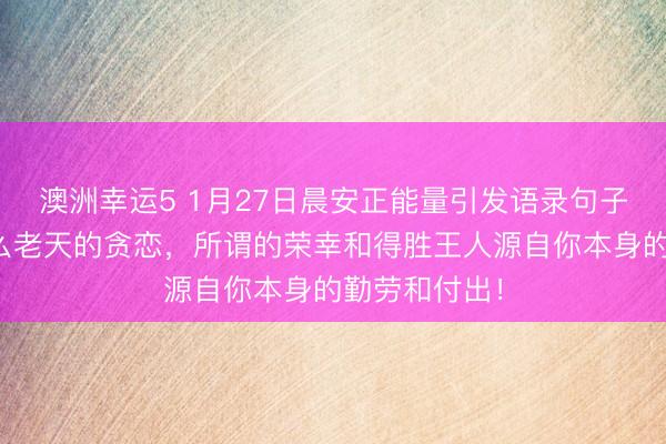澳洲幸運(yùn)5 1月27日晨安正能量引發(fā)語(yǔ)錄句子:那里有什么老天的貪戀,所謂的榮幸和得勝王人源自你本身的勤勞和付出!