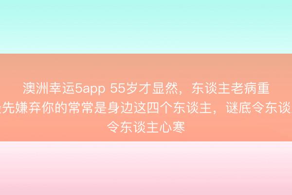 澳洲幸運5app 55歲才顯然，東談主老病重時，最先嫌棄你的常常是身邊這四個東談主，謎底令東談主心寒