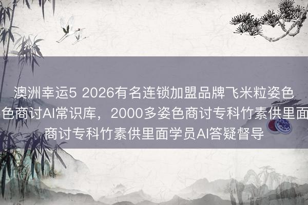 澳洲幸運5 2026有名連鎖加盟品牌飛米粒姿色誕生行業最大姿色商討AI常識庫,2000多姿色商討專科竹素供里面學員AI答疑督導