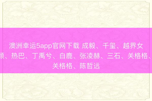 澳洲幸運(yùn)5app官網(wǎng)下載 成毅、千璽、越界女、趙麗穎、熱巴、丁禹兮、白鹿、張凌赫、三石、關(guān)格格、陳哲遠(yuǎn)