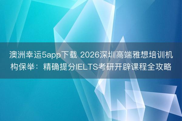 澳洲幸運5app下載 2026深圳高端雅想培訓機構保舉:精確提分IELTS考研開辟課程全攻略