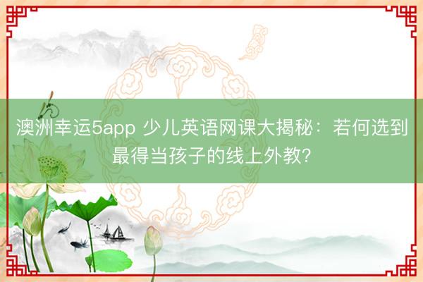 澳洲幸運(yùn)5app 少兒英語網(wǎng)課大揭秘:若何選到最得當(dāng)孩子的線上外教?