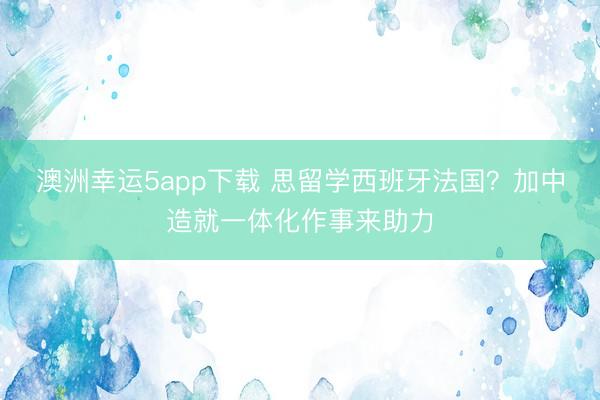 澳洲幸運(yùn)5app下載 思留學(xué)西班牙法國?加中造就一體化作事來助力