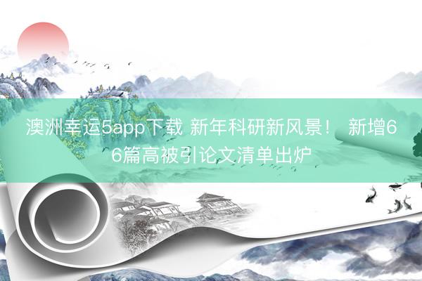 澳洲幸運5app下載 新年科研新風景! 新增66篇高被引論文清單出爐