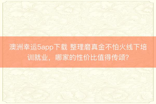澳洲幸運(yùn)5app下載 整理磨真金不怕火線下培訓(xùn)就業(yè),哪家的性價(jià)比值得傳頌?