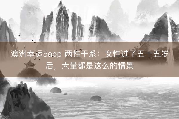 澳洲幸運5app 兩性干系:女性過了五十五歲后,大量都是這么的情景