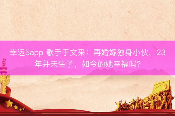 幸運5app 歌手于文采：再婚嫁獨身小伙，23年并未生子，如今的她幸福嗎？