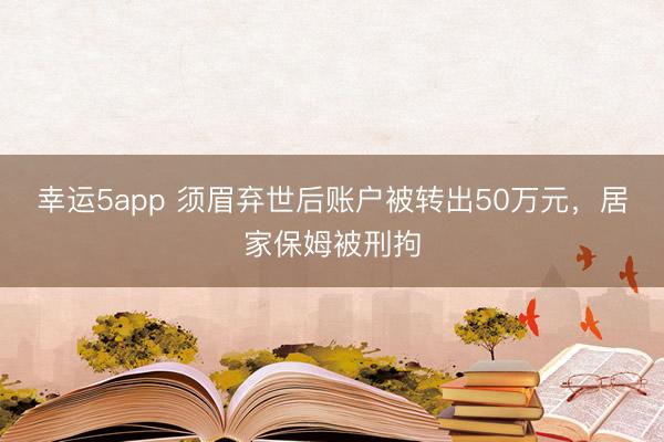 幸運(yùn)5app 須眉棄世后賬戶被轉(zhuǎn)出50萬(wàn)元,居家保姆被刑拘