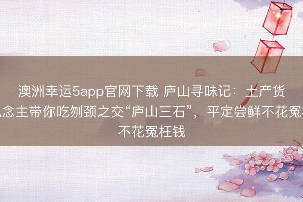 澳洲幸運5app官網(wǎng)下載 廬山尋味記:土產(chǎn)貨東說念主帶你吃刎頸之交“廬山三石”,平定嘗鮮不花冤枉錢