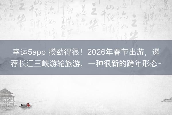 幸運5app 攢勁得很！2026年春節出游，遴薦長江三峽游輪旅游，一種很新的跨年形態~
