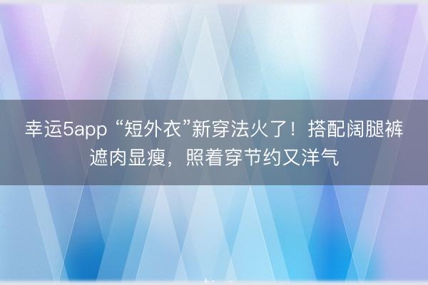 幸運5app “短外衣”新穿法火了!搭配闊腿褲遮肉顯瘦,照著穿節(jié)約又洋氣