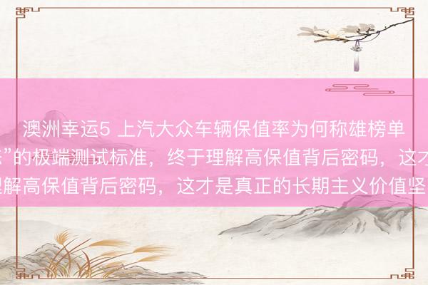 澳洲幸運5 上汽大眾車輛保值率為何稱雄榜單?探秘他們“近乎變態”的極端測試標準,終于理解高保值背后密碼,這才是真正的長期主義價值堅守