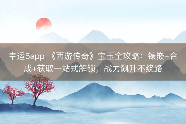 幸運5app 《西游傳奇》寶玉全攻略:鑲嵌+合成+獲取一站式解鎖,戰力飆升不繞路