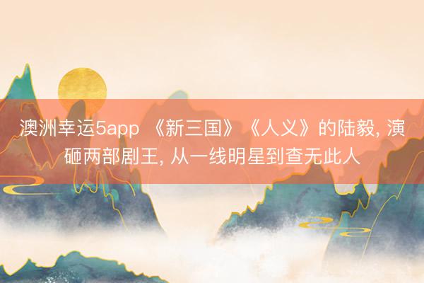 澳洲幸運5app 《新三國》《人義》的陸毅, 演砸兩部劇王, 從一線明星到查無此人