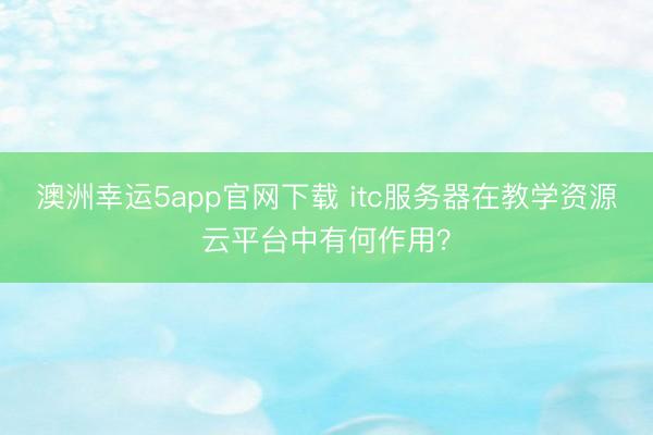 澳洲幸運5app官網(wǎng)下載 itc服務(wù)器在教學(xué)資源云平臺中有何作用?