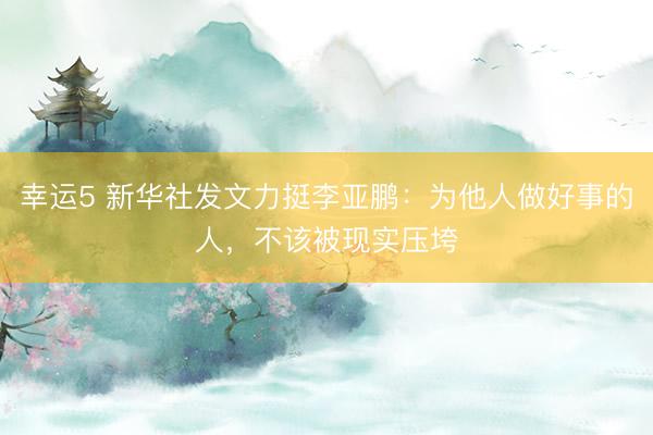 幸運5 新華社發(fā)文力挺李亞鵬:為他人做好事的人,不該被現(xiàn)實壓垮