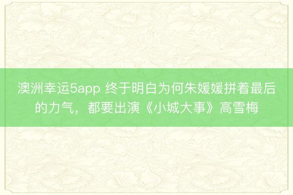 澳洲幸運5app 終于明白為何朱媛媛拼著最后的力氣，都要出演《小城大事》高雪梅
