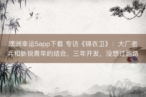 澳洲幸運5app下載 專訪《錦衣衛》:大廠老兵和新銳青年的結合,三年開發,沒想過跑路
