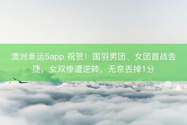 澳洲幸運5app 祝賀！國羽男團、女團首戰告捷，女雙慘遭逆轉，無奈丟掉1分