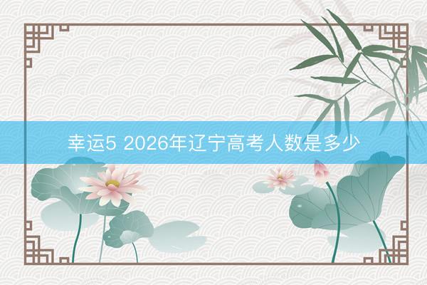 幸運5 2026年遼寧高考人數(shù)是多少