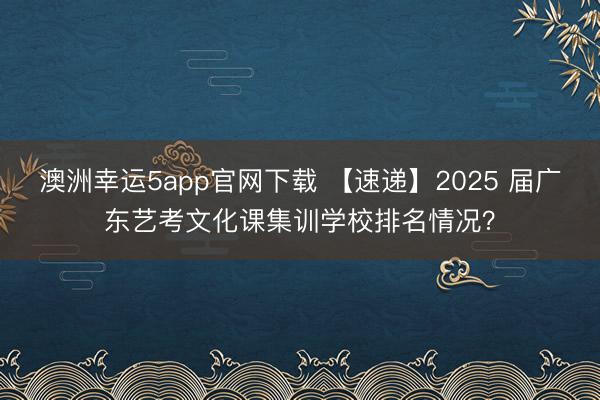 澳洲幸運5app官網(wǎng)下載 【速遞】2025 屆廣東藝考文化課集訓(xùn)學(xué)校排名情況？