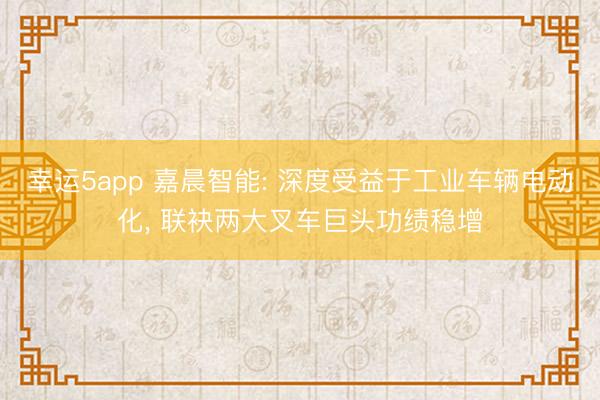 幸運5app 嘉晨智能: 深度受益于工業車輛電動化， 聯袂兩大叉車巨頭功績穩增