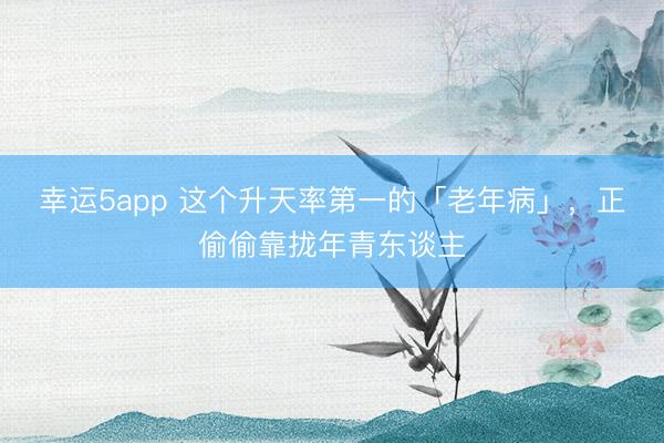 幸運5app 這個升天率第一的「老年病」，正偷偷靠攏年青東談主