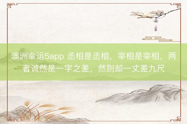 澳洲幸運5app 丞相是丞相，宰相是宰相，兩者誠然是一字之差，然則卻一丈差九尺
